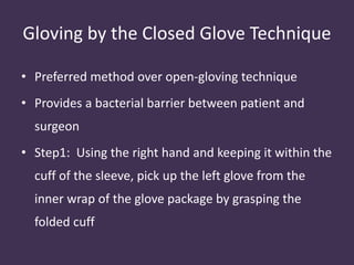 Gloving by the Closed Glove Technique 
• Preferred method over open-gloving technique 
• Provides a bacterial barrier between patient and 
surgeon 
• Step1: Using the right hand and keeping it within the 
cuff of the sleeve, pick up the left glove from the 
inner wrap of the glove package by grasping the 
folded cuff 
 