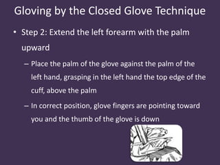 Gloving by the Closed Glove Technique 
• Step 2: Extend the left forearm with the palm 
upward 
– Place the palm of the glove against the palm of the 
left hand, grasping in the left hand the top edge of the 
cuff, above the palm 
– In correct position, glove fingers are pointing toward 
you and the thumb of the glove is down 
 