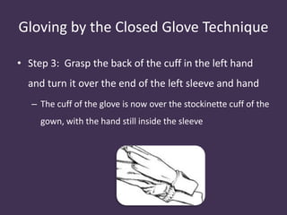 Gloving by the Closed Glove Technique 
• Step 3: Grasp the back of the cuff in the left hand 
and turn it over the end of the left sleeve and hand 
– The cuff of the glove is now over the stockinette cuff of the 
gown, with the hand still inside the sleeve 
 