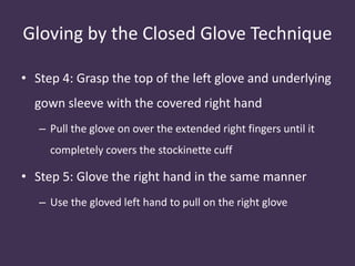 Gloving by the Closed Glove Technique 
• Step 4: Grasp the top of the left glove and underlying 
gown sleeve with the covered right hand 
– Pull the glove on over the extended right fingers until it 
completely covers the stockinette cuff 
• Step 5: Glove the right hand in the same manner 
– Use the gloved left hand to pull on the right glove 
 