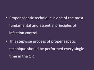 • Proper aseptic technique is one of the most 
fundamental and essential principles of 
infection control 
• This stepwise process of proper aspetic 
technique should be performed every single 
time in the OR 
 