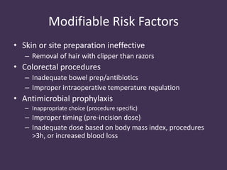 Modifiable Risk Factors 
• Skin or site preparation ineffective 
– Removal of hair with clipper than razors 
• Colorectal procedures 
– Inadequate bowel prep/antibiotics 
– Improper intraoperative temperature regulation 
• Antimicrobial prophylaxis 
– Inappropriate choice (procedure specific) 
– Improper timing (pre-incision dose) 
– Inadequate dose based on body mass index, procedures 
>3h, or increased blood loss 
 
