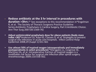 • Redose antibiotic at the 3 hr interval in procedures with 
duration >3hrs (* See exceptions to this recommendation in*Engelman 
R, et al. The Society of Thoracic Surgeons Practice Guideline 
Series:Antibiotic Prophylaxis in Cardica Surgery, Part II:Antibiotic Choice. 
Ann Thor Surg 2007;83:1569-76) 
• Adjust antimicrobial prophylaxis dose for obese patients (body mass 
index >30)*Anderson DJ, Kaye KS, Classen D, et al. Strategies to prevent 
surgical site infections in acute care hospitals. Infect Control Hosp 
Epidemiol 2008;29 (Suppl 1):S51-S61 
• Use atleast 50% of inspired oxygen intraoperatively and immediately 
postoperatively in select procedure()*Maragakis LL, Cosgrove SE, 
Martinez EA, et al. Intraoperative fraction of inspired oxygen is a 
modifiable risk factor for surgical site infection after spinal surgery. 
Anesthesiology 2009;110:556-562. 
 