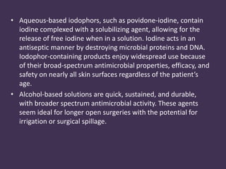 • Aqueous-based iodophors, such as povidone-iodine, contain 
iodine complexed with a solubilizing agent, allowing for the 
release of free iodine when in a solution. Iodine acts in an 
antiseptic manner by destroying microbial proteins and DNA. 
Iodophor-containing products enjoy widespread use because 
of their broad-spectrum antimicrobial properties, efficacy, and 
safety on nearly all skin surfaces regardless of the patient’s 
age. 
• Alcohol-based solutions are quick, sustained, and durable, 
with broader spectrum antimicrobial activity. These agents 
seem ideal for longer open surgeries with the potential for 
irrigation or surgical spillage. 
 