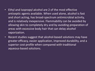 • Ethyl and isopropyl alcohol are 2 of the most effective 
antiseptic agents available. When used alone, alcohol is fast 
and short acting, has broad-spectrum antimicrobial activity, 
and is relatively inexpensive. Flammability can be avoided by 
allowing skin to completely dry and by avoiding preparation of 
areas with excessive body hair that can delay alcohol 
vaporization. 
• Recent studies suggest that alcohol-based solutions may have 
greater efficacy, easier application, improved durability, and a 
superior cost profile when compared with traditional 
aqueous-based solutions. 
 