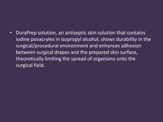 • DuraPrep solution, an antiseptic skin solution that contains 
iodine povacrylex in isopropyl alcohol, shows durability in the 
surgical/procedural environment and enhances adhesion 
between surgical drapes and the prepared skin surface, 
theoretically limiting the spread of organisms onto the 
surgical field. 
 