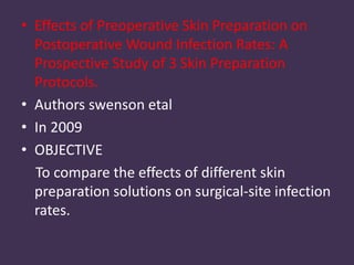 • Effects of Preoperative Skin Preparation on 
Postoperative Wound Infection Rates: A 
Prospective Study of 3 Skin Preparation 
Protocols. 
• Authors swenson etal 
• In 2009 
• OBJECTIVE 
To compare the effects of different skin 
preparation solutions on surgical-site infection 
rates. 
 