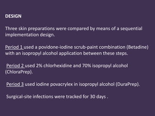 DESIGN 
Three skin preparations were compared by means of a sequential 
implementation design. 
Period 1 used a povidone-iodine scrub-paint combination (Betadine) 
with an isopropyl alcohol application between these steps. 
Period 2 used 2% chlorhexidine and 70% isopropyl alcohol 
(ChloraPrep). 
Period 3 used iodine povacrylex in isopropyl alcohol (DuraPrep). 
Surgical-site infections were tracked for 30 days . 
 