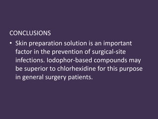 CONCLUSIONS 
• Skin preparation solution is an important 
factor in the prevention of surgical-site 
infections. Iodophor-based compounds may 
be superior to chlorhexidine for this purpose 
in general surgery patients. 
 