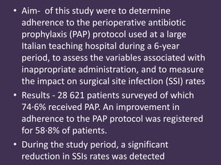 • Aim- of this study were to determine 
adherence to the perioperative antibiotic 
prophylaxis (PAP) protocol used at a large 
Italian teaching hospital during a 6-year 
period, to assess the variables associated with 
inappropriate administration, and to measure 
the impact on surgical site infection (SSI) rates 
• Results - 28 621 patients surveyed of which 
74·6% received PAP. An improvement in 
adherence to the PAP protocol was registered 
for 58·8% of patients. 
• During the study period, a significant 
reduction in SSIs rates was detected 
 