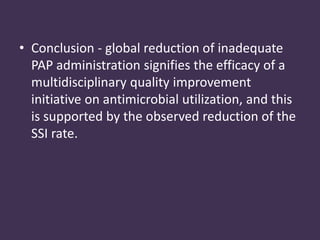 • Conclusion - global reduction of inadequate 
PAP administration signifies the efficacy of a 
multidisciplinary quality improvement 
initiative on antimicrobial utilization, and this 
is supported by the observed reduction of the 
SSI rate. 
 
