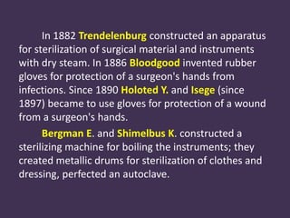 In 1882 Trendelenburg constructed an apparatus 
for sterilization of surgical material and instruments 
with dry steam. In 1886 Bloodgood invented rubber 
gloves for protection of a surgeon's hands from 
infections. Since 1890 Holoted Y. and Isege (since 
1897) became to use gloves for protection of a wound 
from a surgeon's hands. 
Bergman E. and Shimelbus K. constructed a 
sterilizing machine for boiling the instruments; they 
created metallic drums for sterilization of clothes and 
dressing, perfected an autoclave. 
 