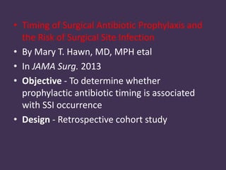 • Timing of Surgical Antibiotic Prophylaxis and 
the Risk of Surgical Site Infection 
• By Mary T. Hawn, MD, MPH etal 
• In JAMA Surg. 2013 
• Objective - To determine whether 
prophylactic antibiotic timing is associated 
with SSI occurrence 
• Design - Retrospective cohort study 
 
