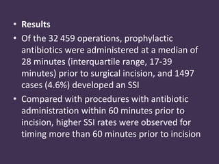 • Results 
• Of the 32 459 operations, prophylactic 
antibiotics were administered at a median of 
28 minutes (interquartile range, 17-39 
minutes) prior to surgical incision, and 1497 
cases (4.6%) developed an SSI 
• Compared with procedures with antibiotic 
administration within 60 minutes prior to 
incision, higher SSI rates were observed for 
timing more than 60 minutes prior to incision 
 