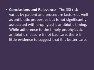 • Conclusions and Relevance - The SSI risk 
varies by patient and procedure factors as well 
as antibiotic properties but is not significantly 
associated with prophylactic antibiotic timing. 
While adherence to the timely prophylactic 
antibiotic measure is not bad care, there is 
little evidence to suggest that it is better care. 
 