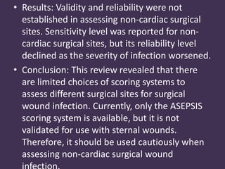 • Results: Validity and reliability were not 
established in assessing non-cardiac surgical 
sites. Sensitivity level was reported for non-cardiac 
surgical sites, but its reliability level 
declined as the severity of infection worsened. 
• Conclusion: This review revealed that there 
are limited choices of scoring systems to 
assess different surgical sites for surgical 
wound infection. Currently, only the ASEPSIS 
scoring system is available, but it is not 
validated for use with sternal wounds. 
Therefore, it should be used cautiously when 
assessing non-cardiac surgical wound 
infection. 
 