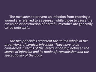 The measures to prevent an infection from entering a 
wound are referred to as asepsis, while those to cause the 
exclusion or destruction of harmful microbes are generally 
called antisepsis. 
The two principles represent the united whole in the 
prophylaxis of surgical infections. They have to be 
considered in terms of the interrelationship between the 
source of infection and its mode of transmission and the 
susceptibility of the body. 
 