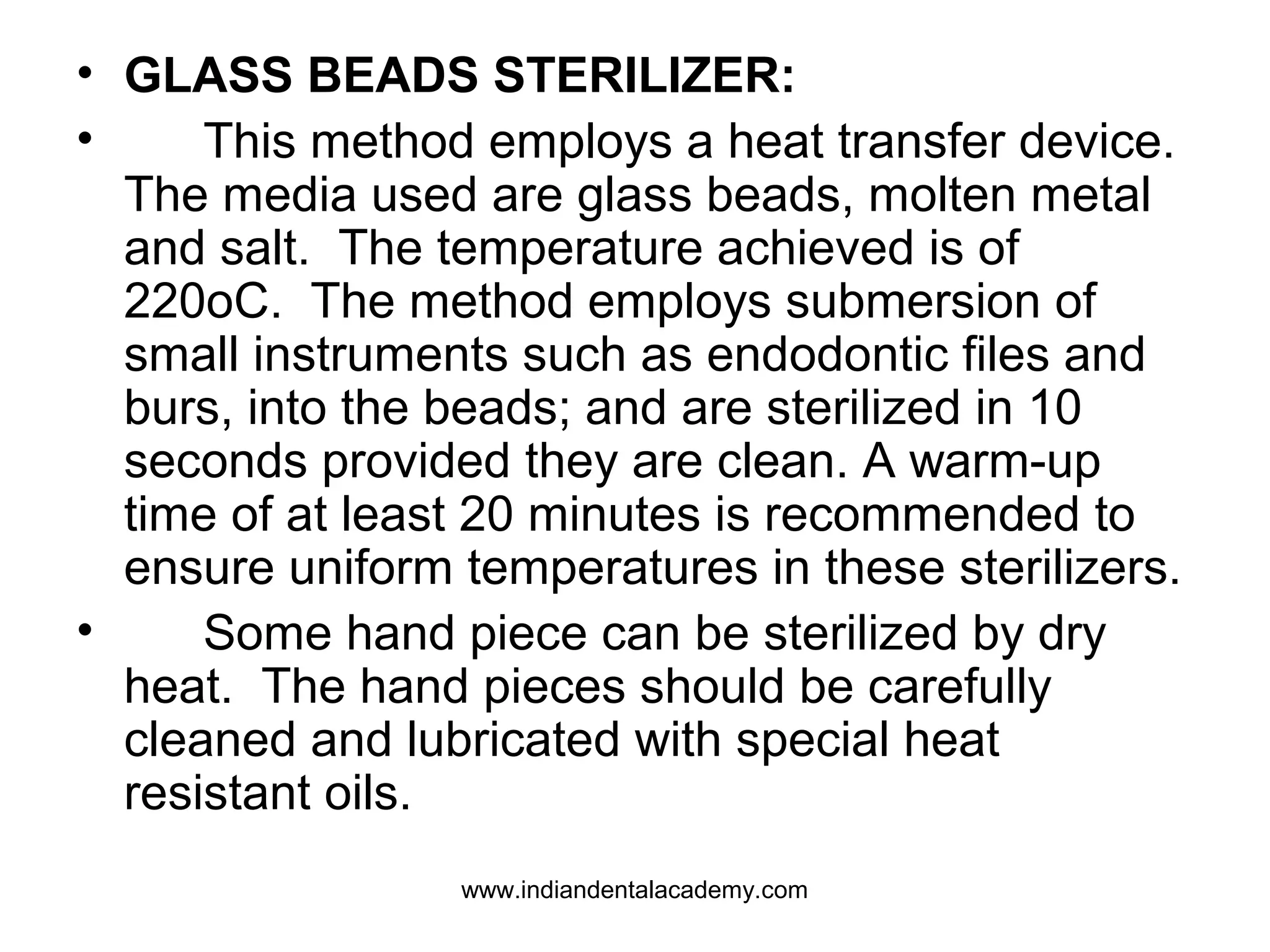 • GLASS BEADS STERILIZER:
• This method employs a heat transfer device.
The media used are glass beads, molten metal
and salt. The temperature achieved is of
220oC. The method employs submersion of
small instruments such as endodontic files and
burs, into the beads; and are sterilized in 10
seconds provided they are clean. A warm-up
time of at least 20 minutes is recommended to
ensure uniform temperatures in these sterilizers.
• Some hand piece can be sterilized by dry
heat. The hand pieces should be carefully
cleaned and lubricated with special heat
resistant oils.
www.indiandentalacademy.com
 
