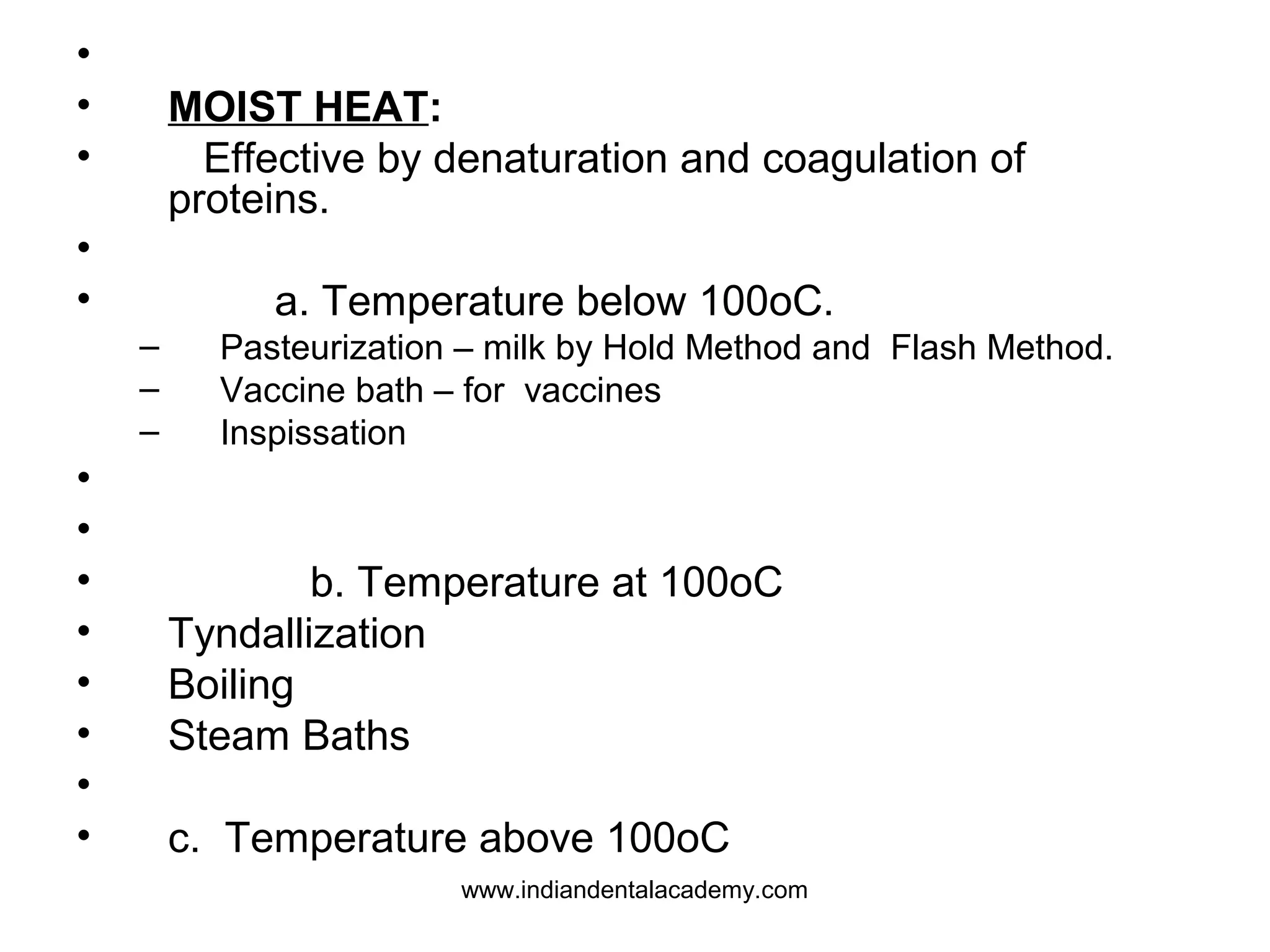•
• MOIST HEAT:
• Effective by denaturation and coagulation of
proteins.
•
• a. Temperature below 100oC.
– Pasteurization – milk by Hold Method and Flash Method.
– Vaccine bath – for vaccines
– Inspissation
•
•
• b. Temperature at 100oC
• Tyndallization
• Boiling
• Steam Baths
•
• c. Temperature above 100oC
www.indiandentalacademy.com
 