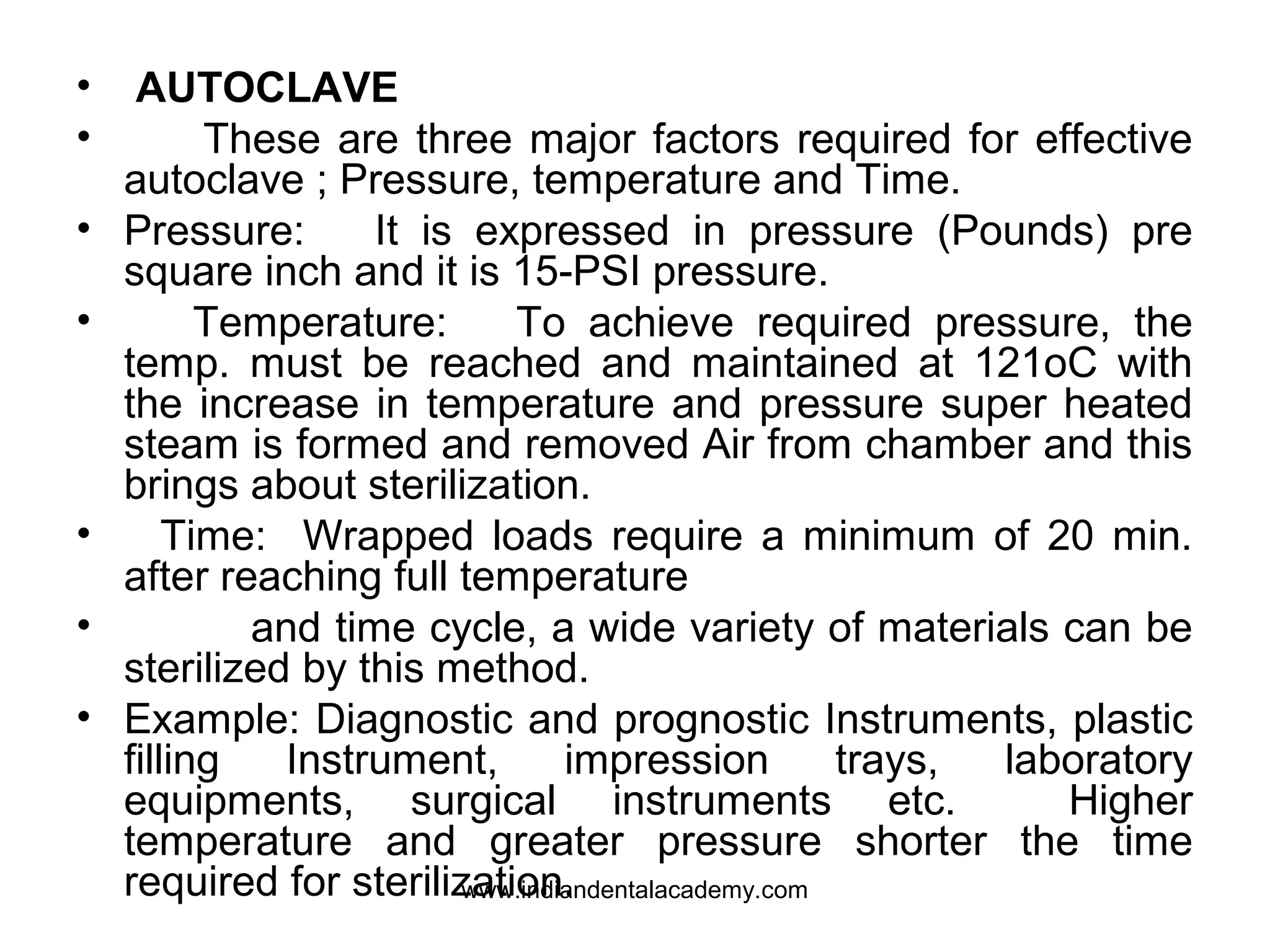 • AUTOCLAVE
• These are three major factors required for effective
autoclave ; Pressure, temperature and Time.
• Pressure: It is expressed in pressure (Pounds) pre
square inch and it is 15-PSI pressure.
• Temperature: To achieve required pressure, the
temp. must be reached and maintained at 121oC with
the increase in temperature and pressure super heated
steam is formed and removed Air from chamber and this
brings about sterilization.
• Time: Wrapped loads require a minimum of 20 min.
after reaching full temperature
• and time cycle, a wide variety of materials can be
sterilized by this method.
• Example: Diagnostic and prognostic Instruments, plastic
filling Instrument, impression trays, laboratory
equipments, surgical instruments etc. Higher
temperature and greater pressure shorter the time
required for sterilization.www.indiandentalacademy.com
 