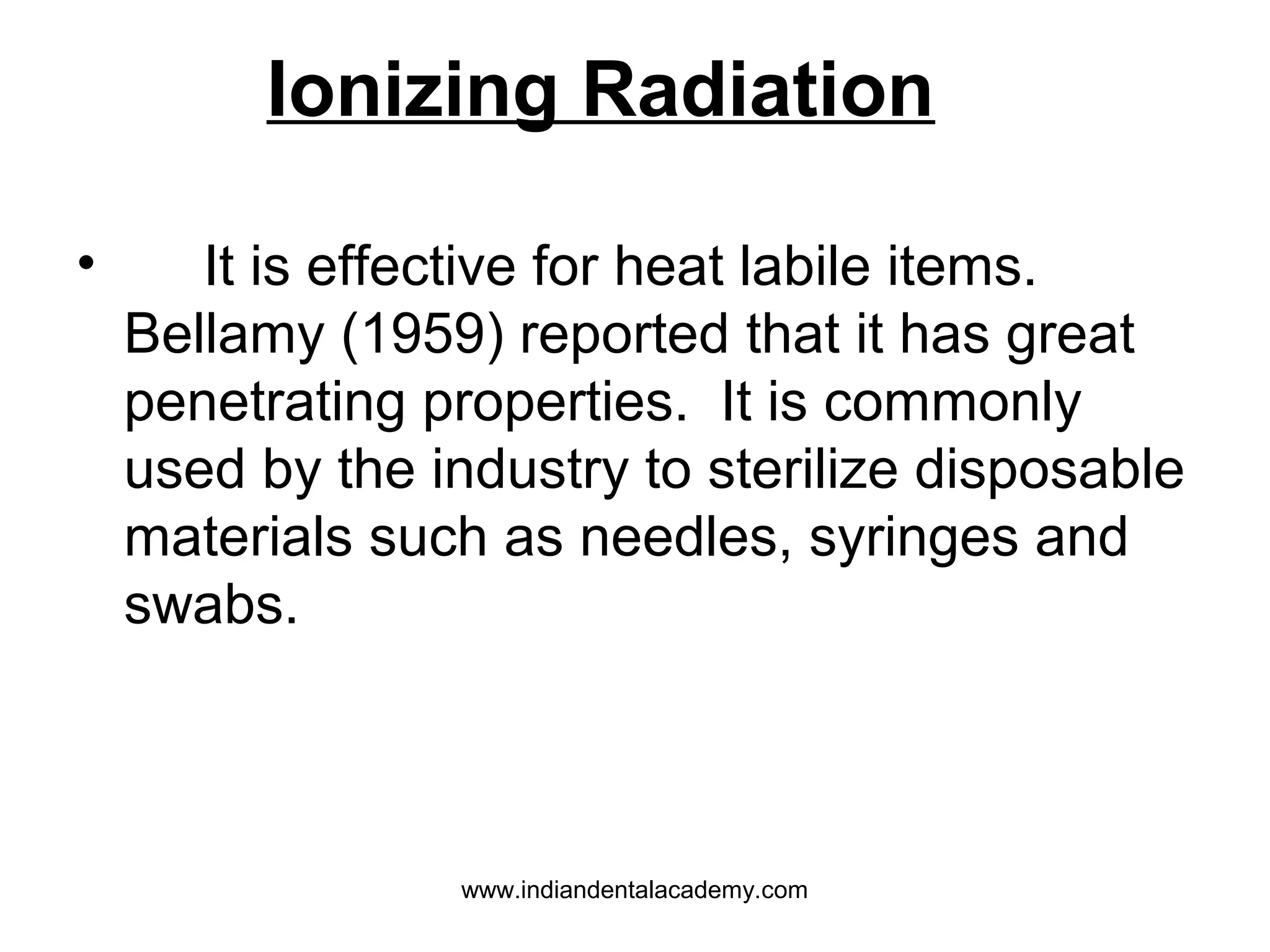 • It is effective for heat labile items.
Bellamy (1959) reported that it has great
penetrating properties. It is commonly
used by the industry to sterilize disposable
materials such as needles, syringes and
swabs.
Ionizing Radiation
www.indiandentalacademy.com
 