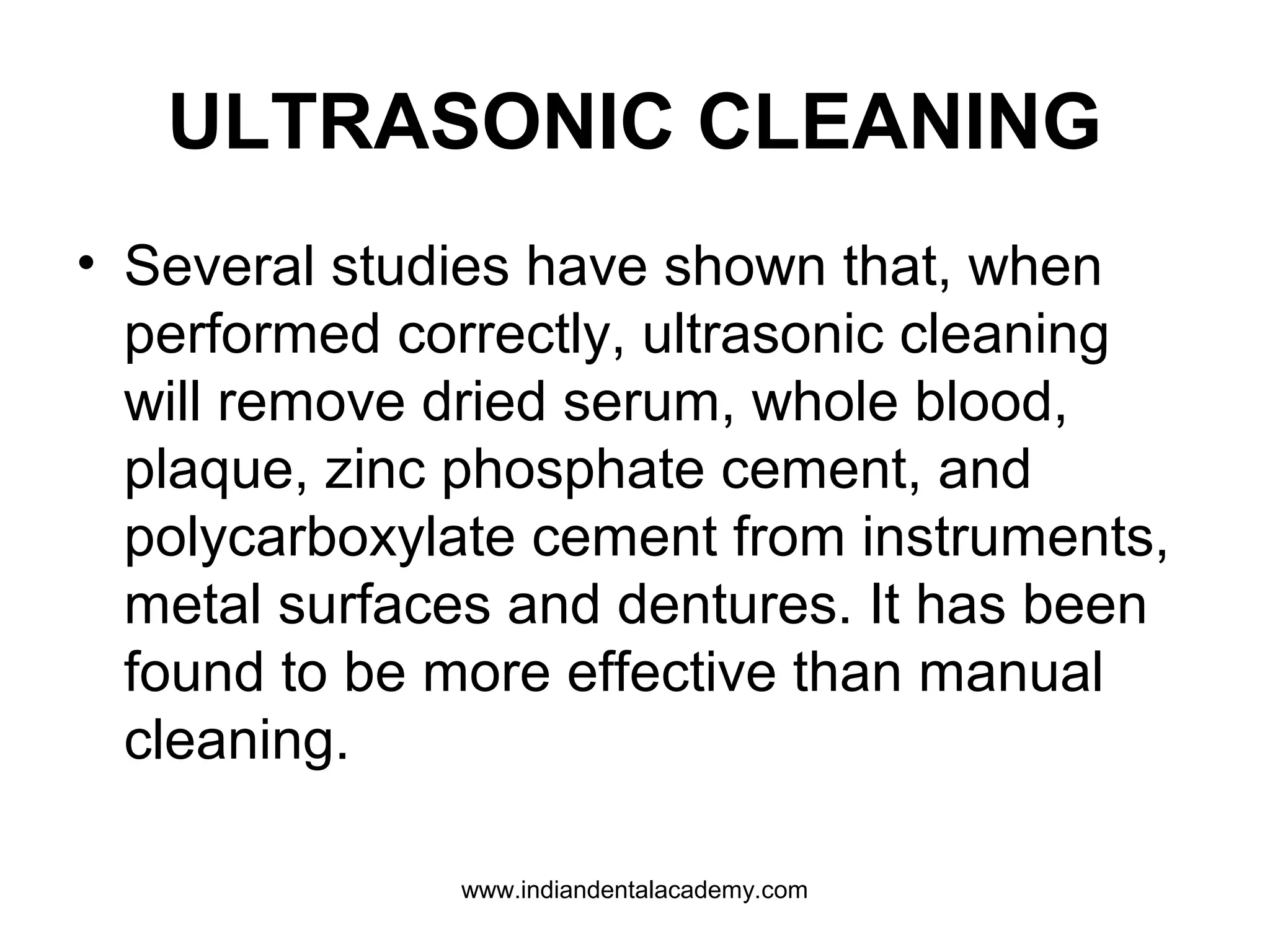 ULTRASONIC CLEANING
• Several studies have shown that, when
performed correctly, ultrasonic cleaning
will remove dried serum, whole blood,
plaque, zinc phosphate cement, and
polycarboxylate cement from instruments,
metal surfaces and dentures. It has been
found to be more effective than manual
cleaning.
www.indiandentalacademy.com
 