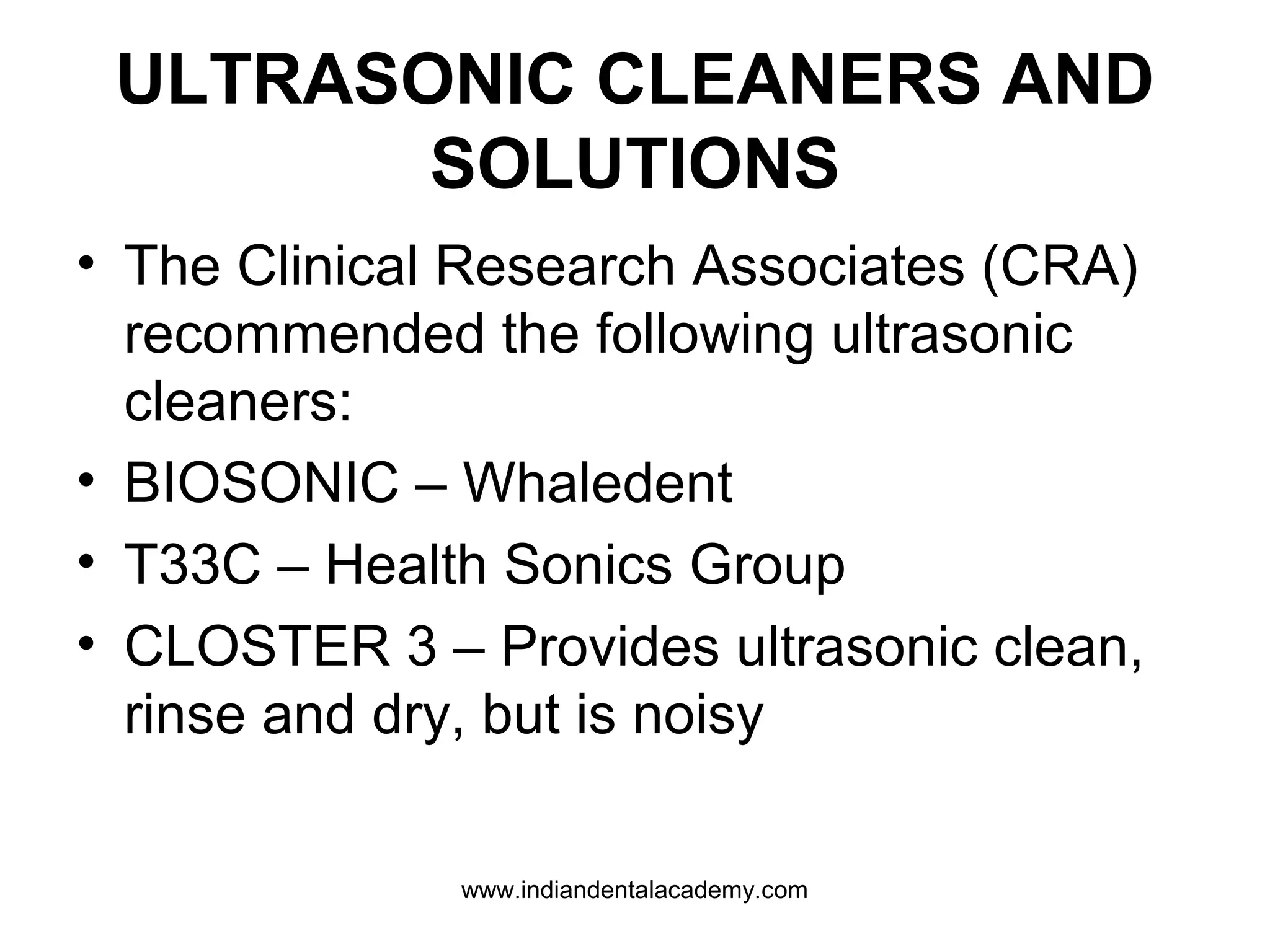 ULTRASONIC CLEANERS AND
SOLUTIONS
• The Clinical Research Associates (CRA)
recommended the following ultrasonic
cleaners:
• BIOSONIC – Whaledent
• T33C – Health Sonics Group
• CLOSTER 3 – Provides ultrasonic clean,
rinse and dry, but is noisy
www.indiandentalacademy.com
 