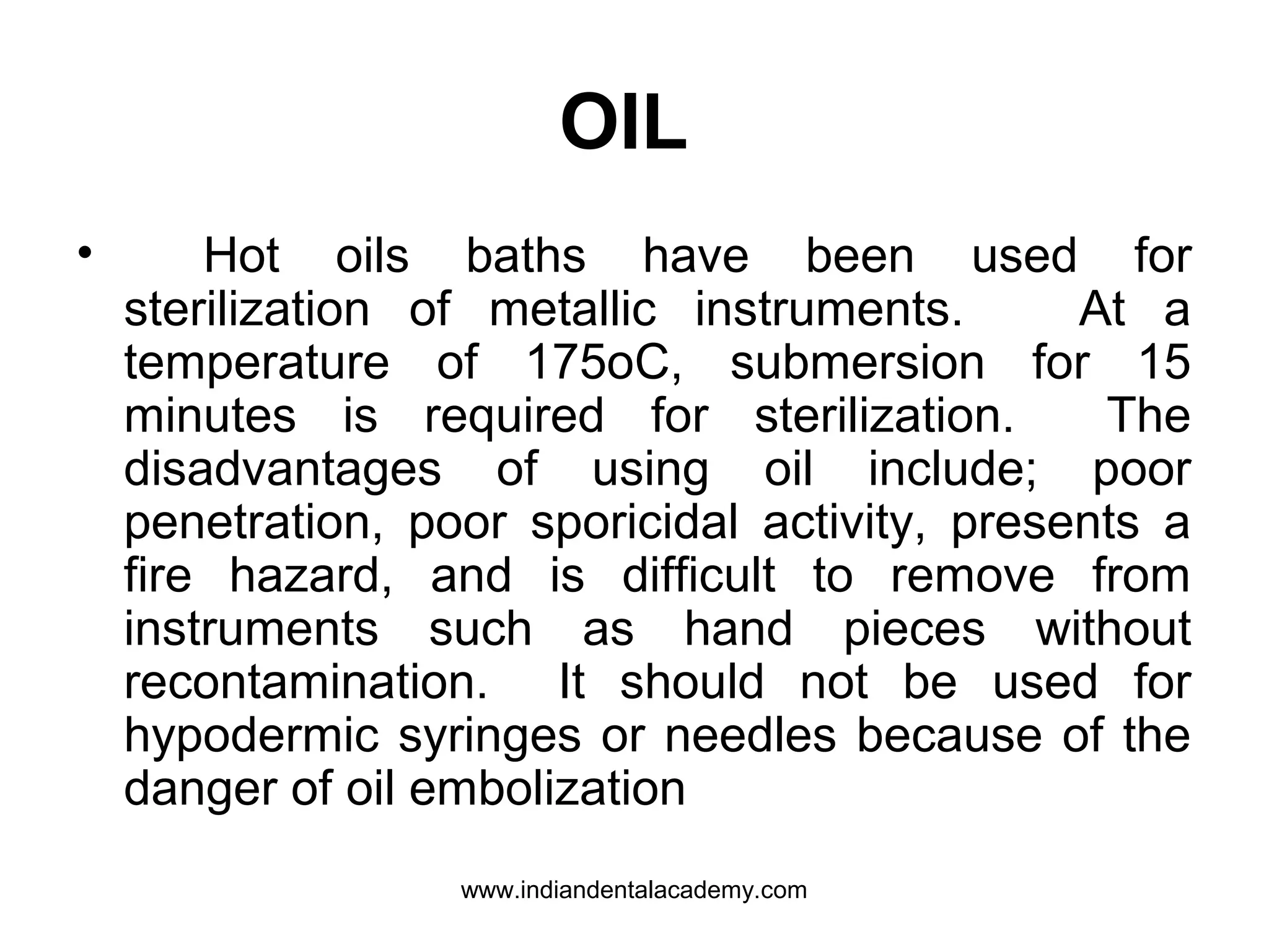 OIL
• Hot oils baths have been used for
sterilization of metallic instruments. At a
temperature of 175oC, submersion for 15
minutes is required for sterilization. The
disadvantages of using oil include; poor
penetration, poor sporicidal activity, presents a
fire hazard, and is difficult to remove from
instruments such as hand pieces without
recontamination. It should not be used for
hypodermic syringes or needles because of the
danger of oil embolization
www.indiandentalacademy.com
 
