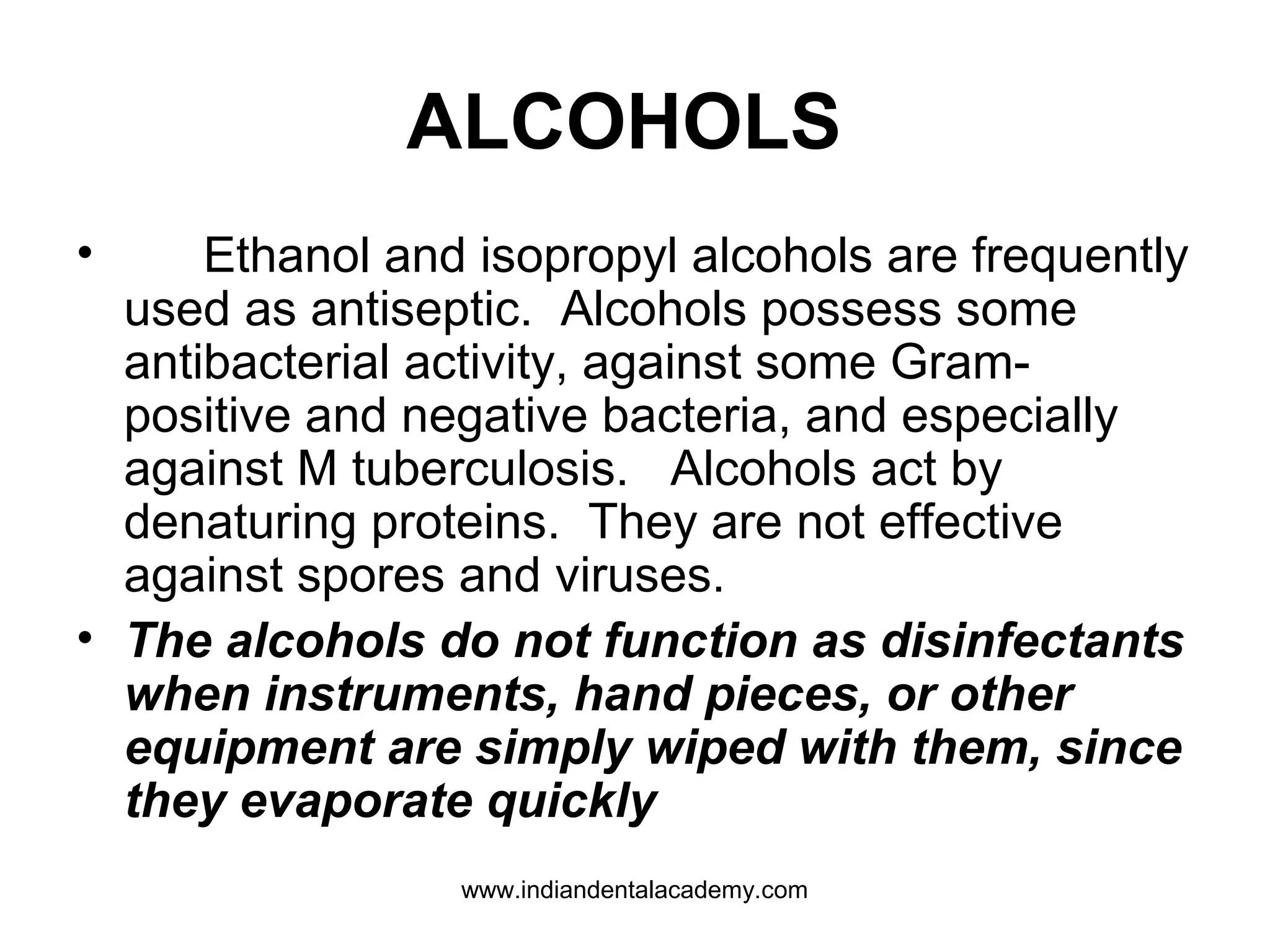 ALCOHOLS
• Ethanol and isopropyl alcohols are frequently
used as antiseptic. Alcohols possess some
antibacterial activity, against some Gram-
positive and negative bacteria, and especially
against M tuberculosis. Alcohols act by
denaturing proteins. They are not effective
against spores and viruses.
• The alcohols do not function as disinfectants
when instruments, hand pieces, or other
equipment are simply wiped with them, since
they evaporate quickly
www.indiandentalacademy.com
 
