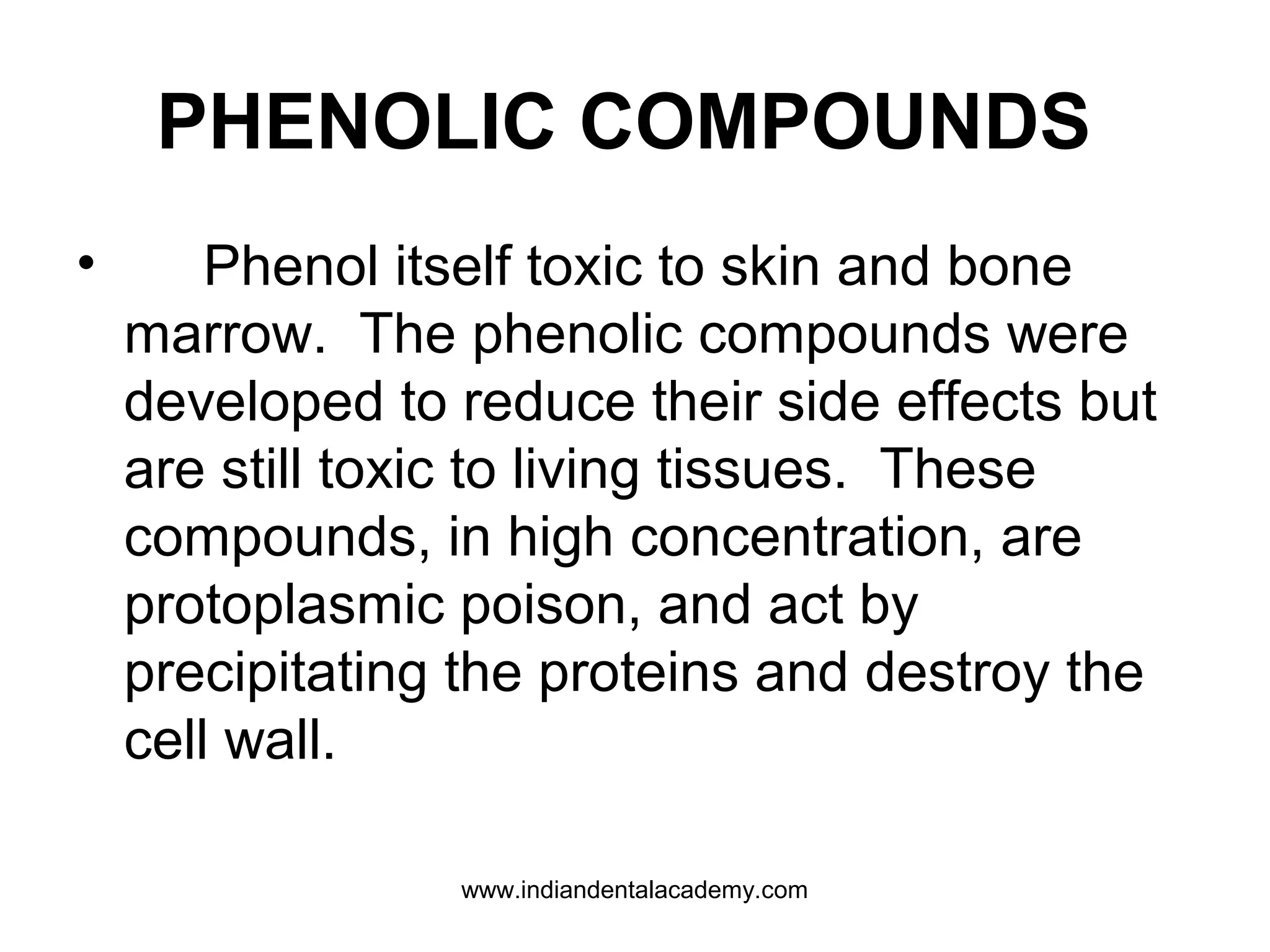 PHENOLIC COMPOUNDS
• Phenol itself toxic to skin and bone
marrow. The phenolic compounds were
developed to reduce their side effects but
are still toxic to living tissues. These
compounds, in high concentration, are
protoplasmic poison, and act by
precipitating the proteins and destroy the
cell wall.
www.indiandentalacademy.com
 