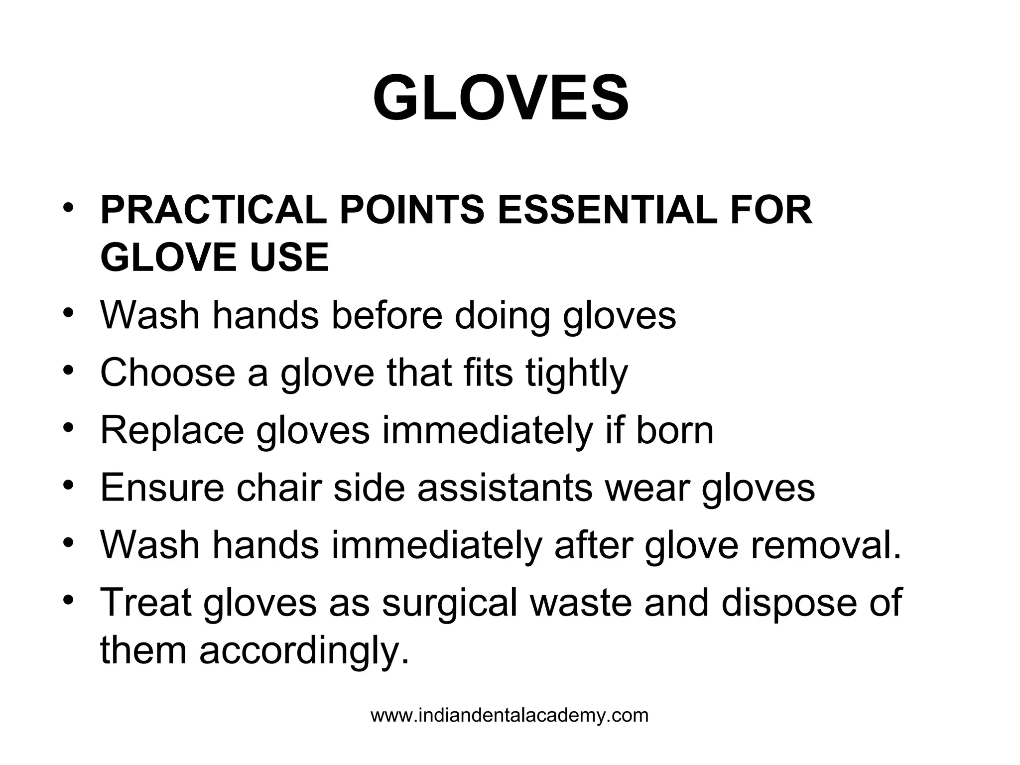 GLOVES
• PRACTICAL POINTS ESSENTIAL FOR
GLOVE USE
• Wash hands before doing gloves
• Choose a glove that fits tightly
• Replace gloves immediately if born
• Ensure chair side assistants wear gloves
• Wash hands immediately after glove removal.
• Treat gloves as surgical waste and dispose of
them accordingly.
www.indiandentalacademy.com
 