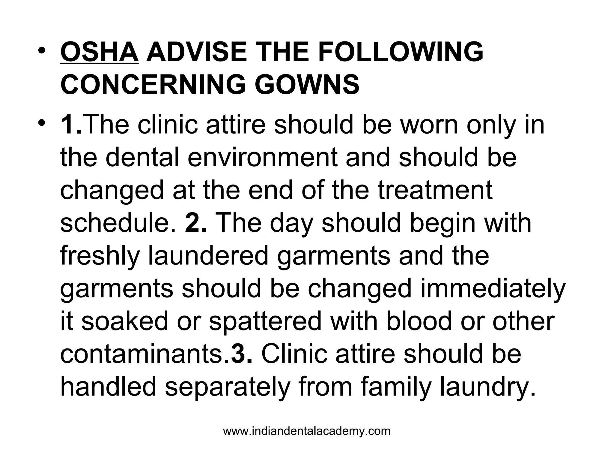 • OSHA ADVISE THE FOLLOWING
CONCERNING GOWNS
• 1.The clinic attire should be worn only in
the dental environment and should be
changed at the end of the treatment
schedule. 2. The day should begin with
freshly laundered garments and the
garments should be changed immediately
it soaked or spattered with blood or other
contaminants.3. Clinic attire should be
handled separately from family laundry.
www.indiandentalacademy.com
 