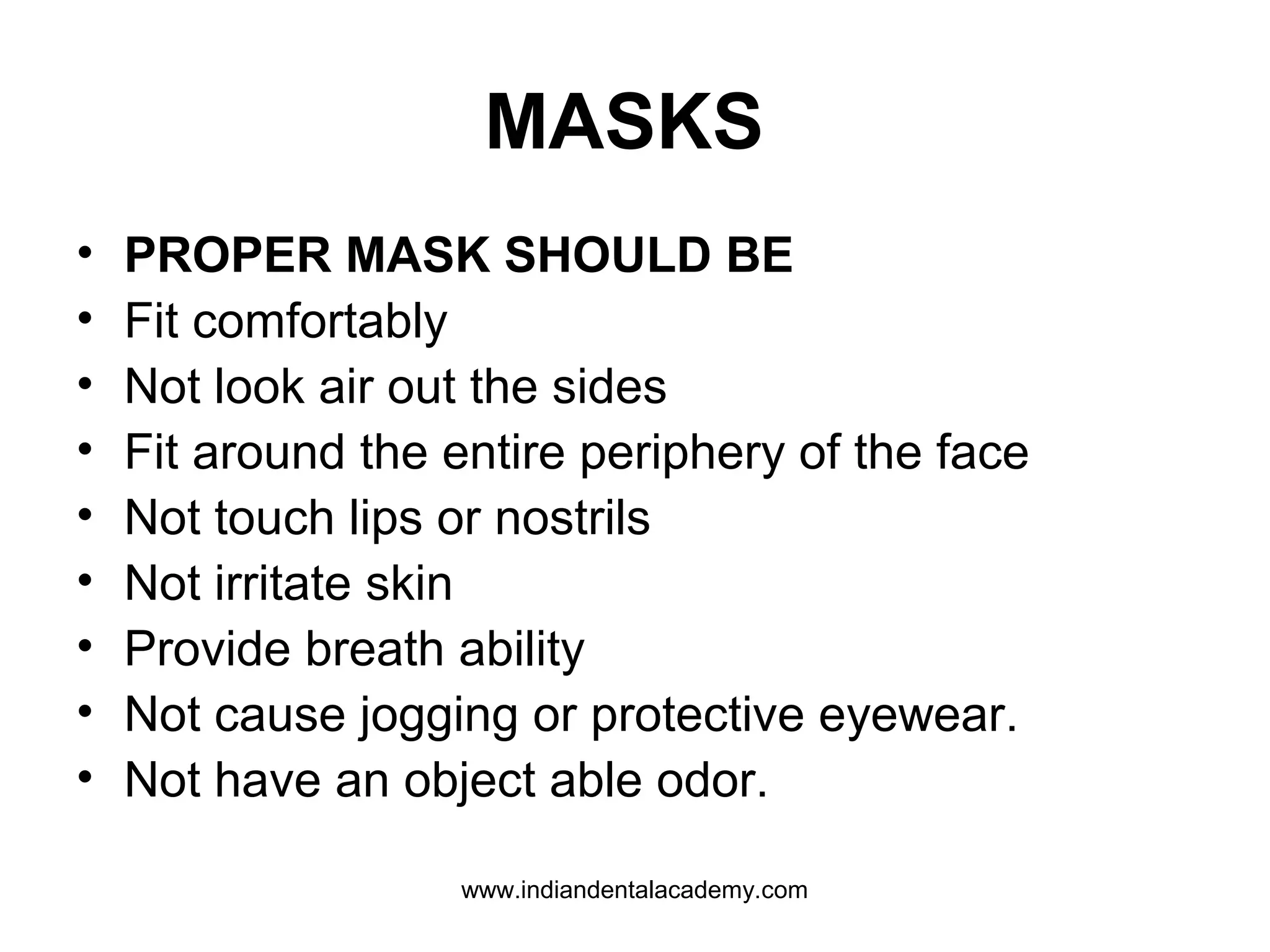 MASKS
• PROPER MASK SHOULD BE
• Fit comfortably
• Not look air out the sides
• Fit around the entire periphery of the face
• Not touch lips or nostrils
• Not irritate skin
• Provide breath ability
• Not cause jogging or protective eyewear.
• Not have an object able odor.
www.indiandentalacademy.com
 