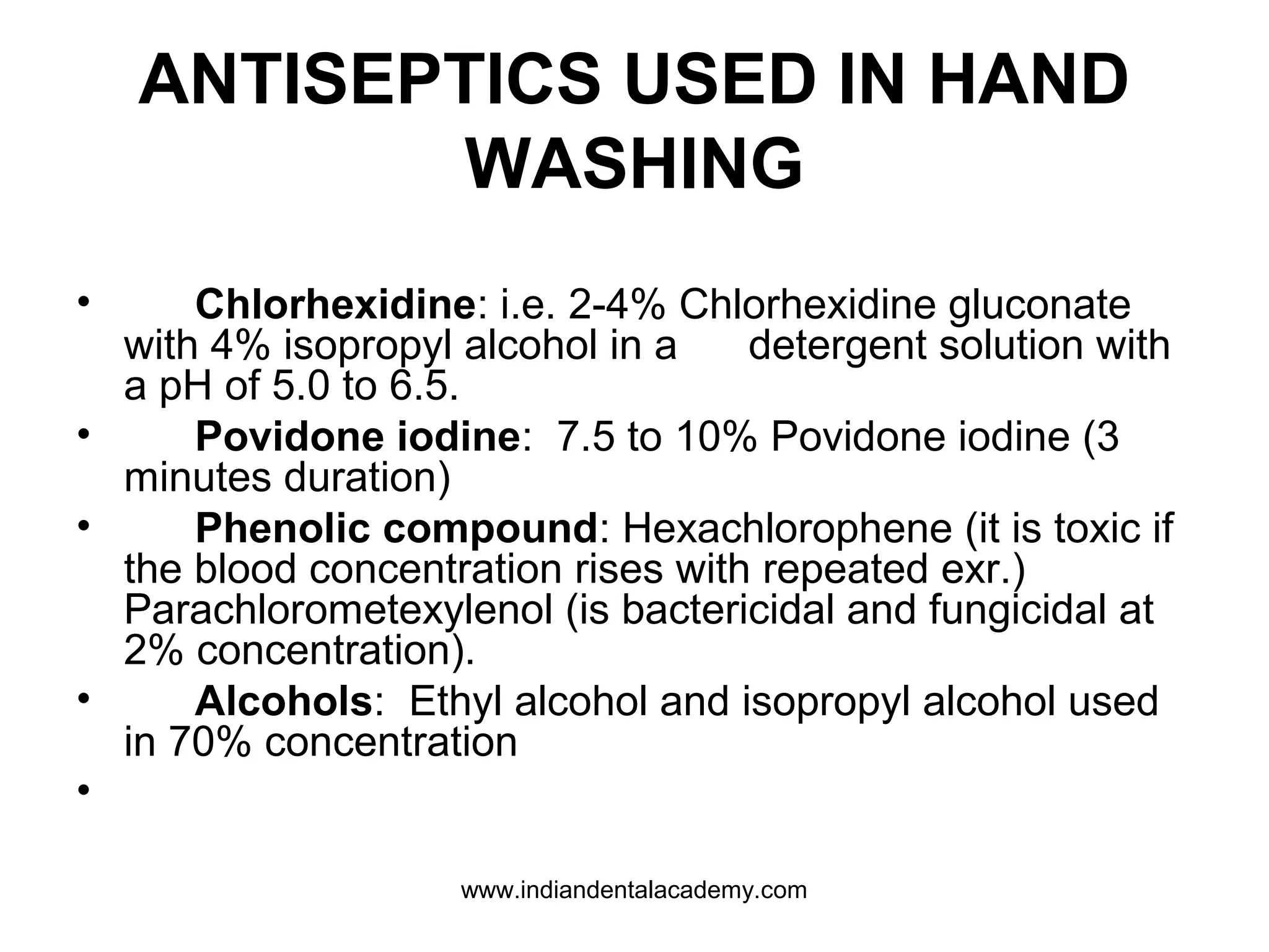ANTISEPTICS USED IN HAND
WASHING
• Chlorhexidine: i.e. 2-4% Chlorhexidine gluconate
with 4% isopropyl alcohol in a detergent solution with
a pH of 5.0 to 6.5.
• Povidone iodine: 7.5 to 10% Povidone iodine (3
minutes duration)
• Phenolic compound: Hexachlorophene (it is toxic if
the blood concentration rises with repeated exr.)
Parachlorometexylenol (is bactericidal and fungicidal at
2% concentration).
• Alcohols: Ethyl alcohol and isopropyl alcohol used
in 70% concentration
•
www.indiandentalacademy.com
 