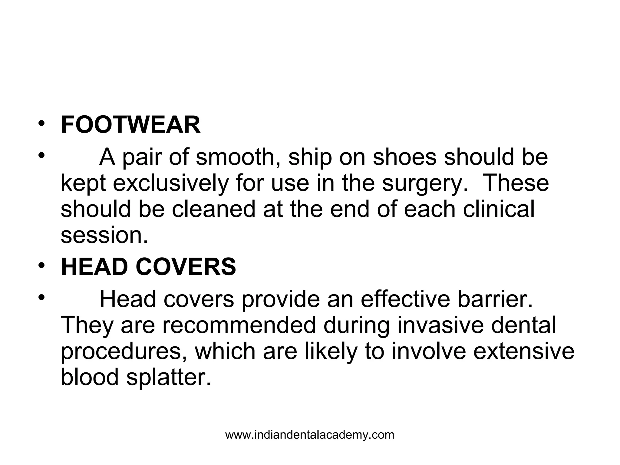 • FOOTWEAR
• A pair of smooth, ship on shoes should be
kept exclusively for use in the surgery. These
should be cleaned at the end of each clinical
session.
• HEAD COVERS
• Head covers provide an effective barrier.
They are recommended during invasive dental
procedures, which are likely to involve extensive
blood splatter.
www.indiandentalacademy.com
 