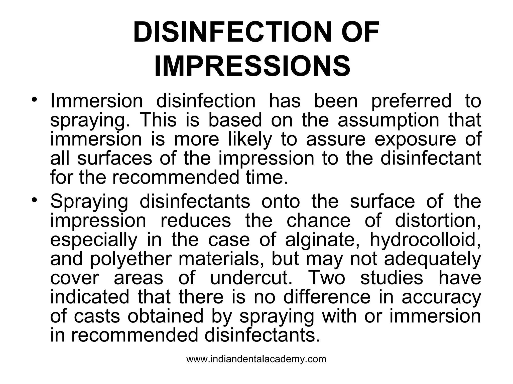 DISINFECTION OF
IMPRESSIONS
• Immersion disinfection has been preferred to
spraying. This is based on the assumption that
immersion is more likely to assure exposure of
all surfaces of the impression to the disinfectant
for the recommended time.
• Spraying disinfectants onto the surface of the
impression reduces the chance of distortion,
especially in the case of alginate, hydrocolloid,
and polyether materials, but may not adequately
cover areas of undercut. Two studies have
indicated that there is no difference in accuracy
of casts obtained by spraying with or immersion
in recommended disinfectants.
www.indiandentalacademy.com
 