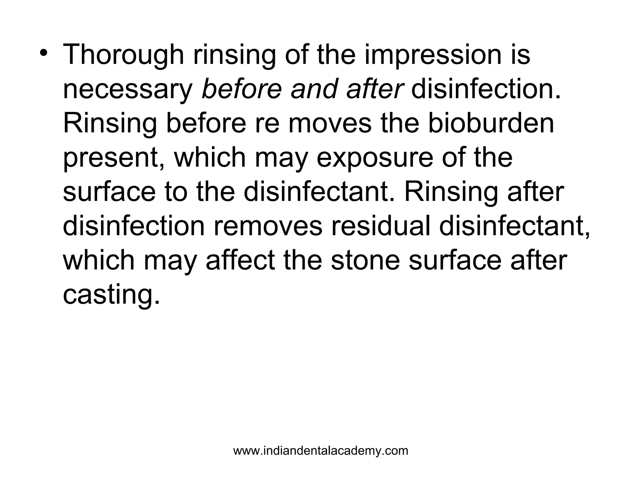 • Thorough rinsing of the impression is
necessary before and after disinfection.
Rinsing before re moves the bioburden
present, which may exposure of the
surface to the disinfectant. Rinsing after
disinfection removes residual disinfectant,
which may affect the stone surface after
casting.
www.indiandentalacademy.com
 