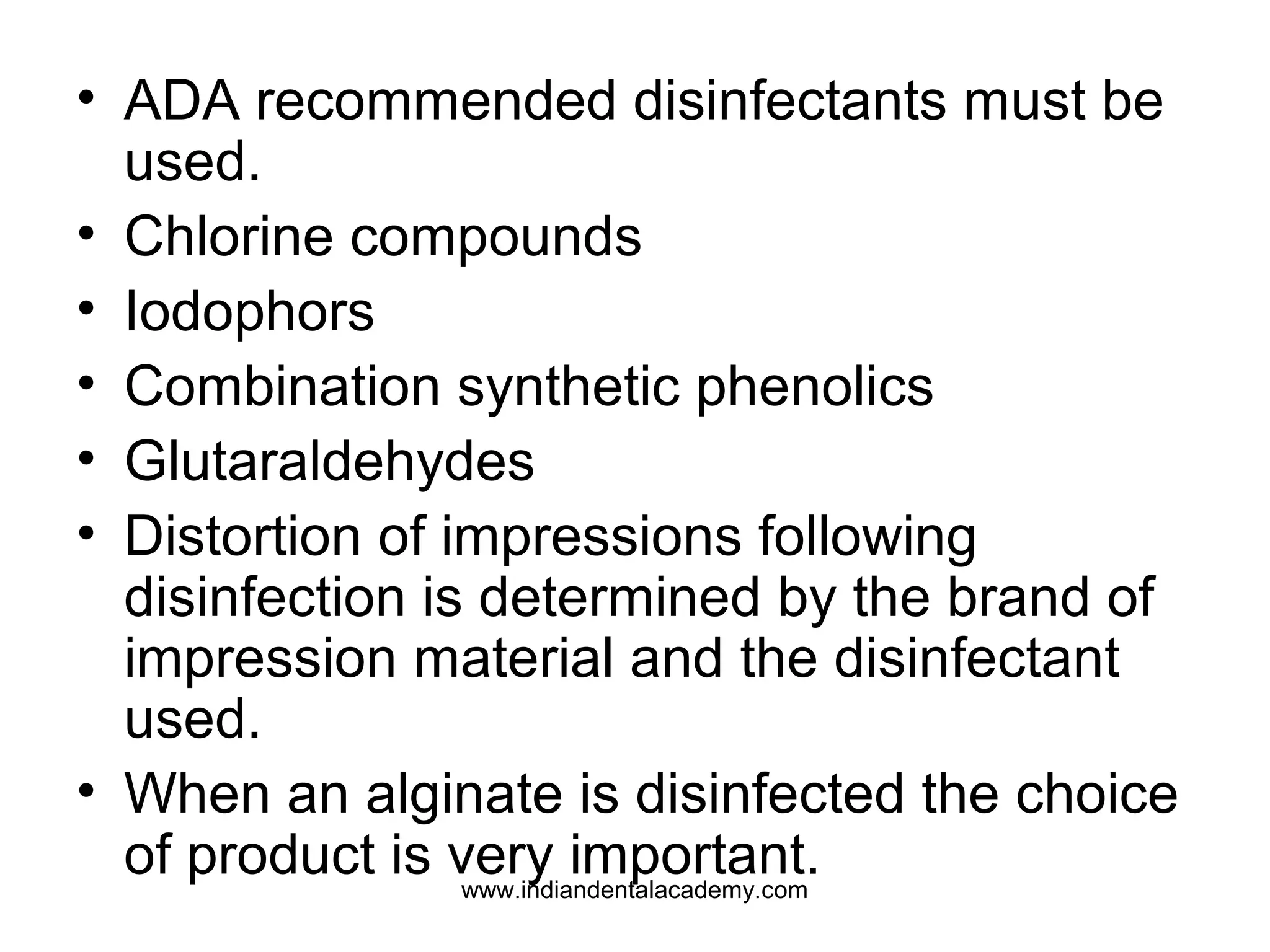 • ADA recommended disinfectants must be
used.
• Chlorine compounds
• Iodophors
• Combination synthetic phenolics
• Glutaraldehydes
• Distortion of impressions following
disinfection is determined by the brand of
impression material and the disinfectant
used.
• When an alginate is disinfected the choice
of product is very important.www.indiandentalacademy.com
 
