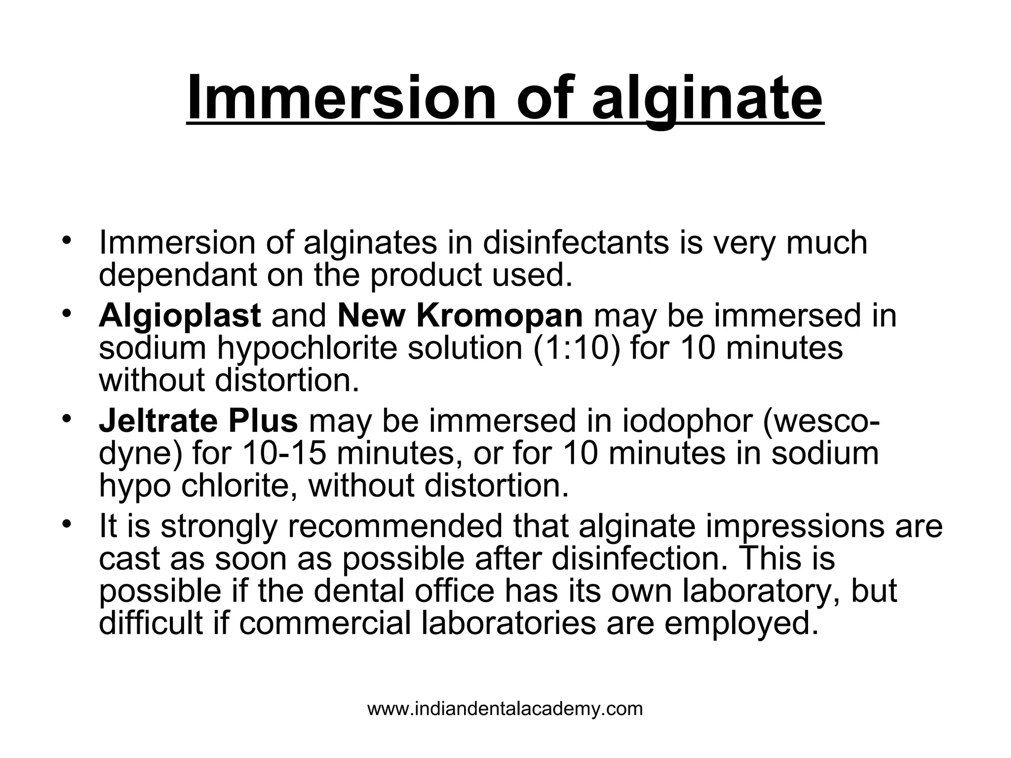 Immersion of alginate
• Immersion of alginates in disinfectants is very much
dependant on the product used.
• Algioplast and New Kromopan may be immersed in
sodium hypochlorite solution (1:10) for 10 minutes
without distortion.
• Jeltrate Plus may be immersed in iodophor (wesco-
dyne) for 10-15 minutes, or for 10 minutes in sodium
hypo chlorite, without distortion.
• It is strongly recommended that alginate impressions are
cast as soon as possible after disinfection. This is
possible if the dental office has its own laboratory, but
difficult if commercial laboratories are employed.
www.indiandentalacademy.com
 