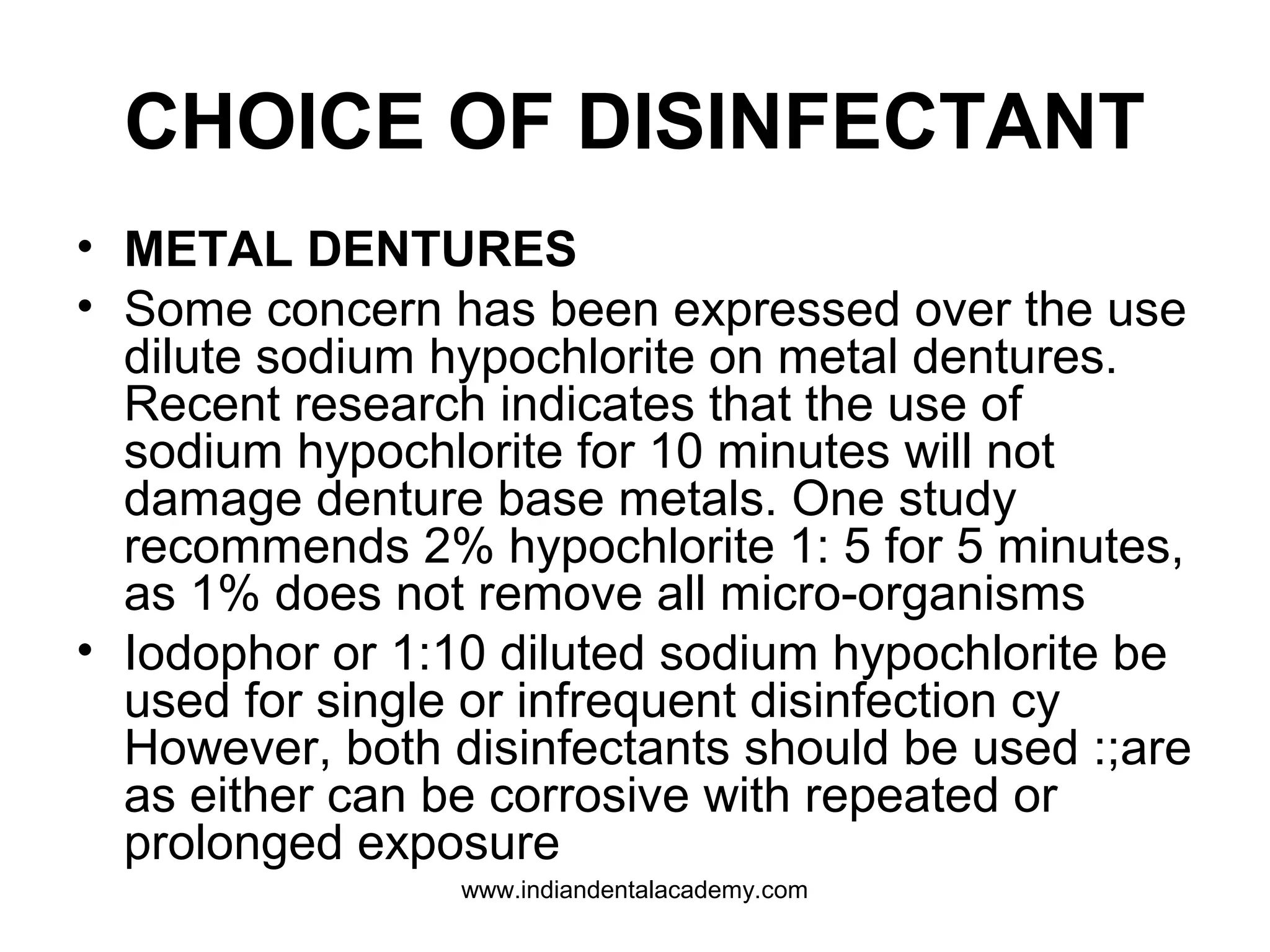 CHOICE OF DISINFECTANT
• METAL DENTURES
• Some concern has been expressed over the use
dilute sodium hypochlorite on metal dentures.
Recent research indicates that the use of
sodium hypochlorite for 10 minutes will not
damage denture base metals. One study
recommends 2% hypochlorite 1: 5 for 5 minutes,
as 1% does not remove all micro-organisms
• Iodophor or 1:10 diluted sodium hypochlorite be
used for single or infrequent disinfection cy
However, both disinfectants should be used :;are
as either can be corrosive with repeated or
prolonged exposure
www.indiandentalacademy.com
 