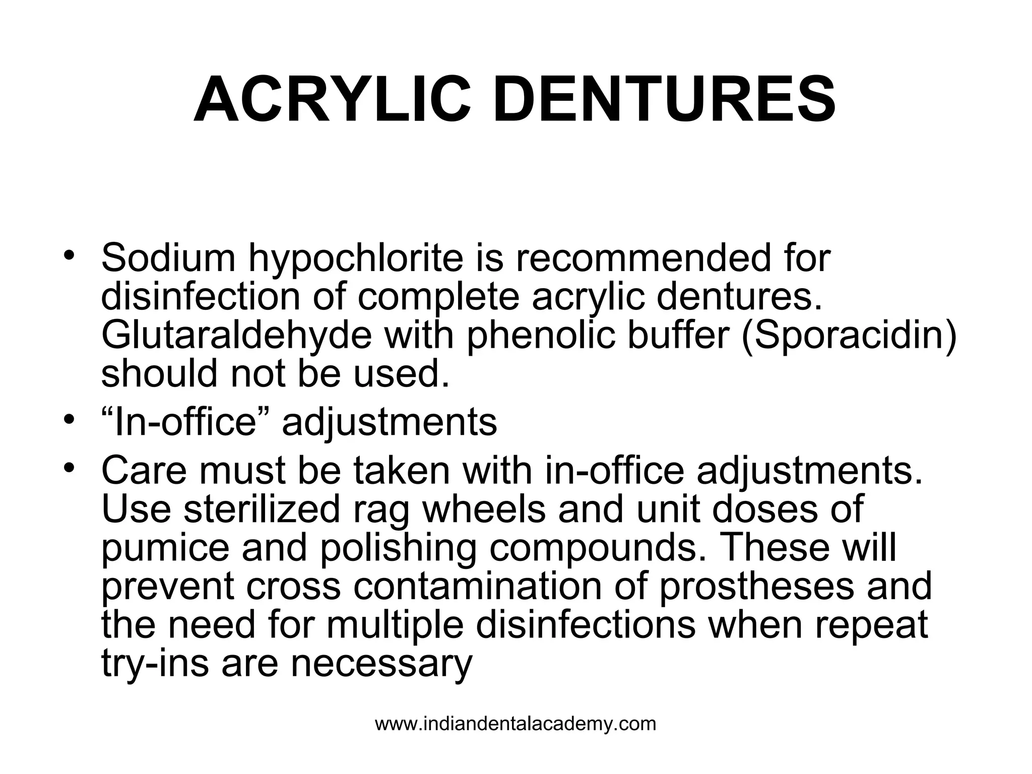 ACRYLIC DENTURES
• Sodium hypochlorite is recommended for
disinfection of complete acrylic dentures.
Glutaraldehyde with phenolic buffer (Sporacidin)
should not be used.
• “In-office” adjustments
• Care must be taken with in-office adjustments.
Use sterilized rag wheels and unit doses of
pumice and polishing compounds. These will
prevent cross contamination of prostheses and
the need for multiple disinfections when repeat
try-ins are necessary
www.indiandentalacademy.com
 