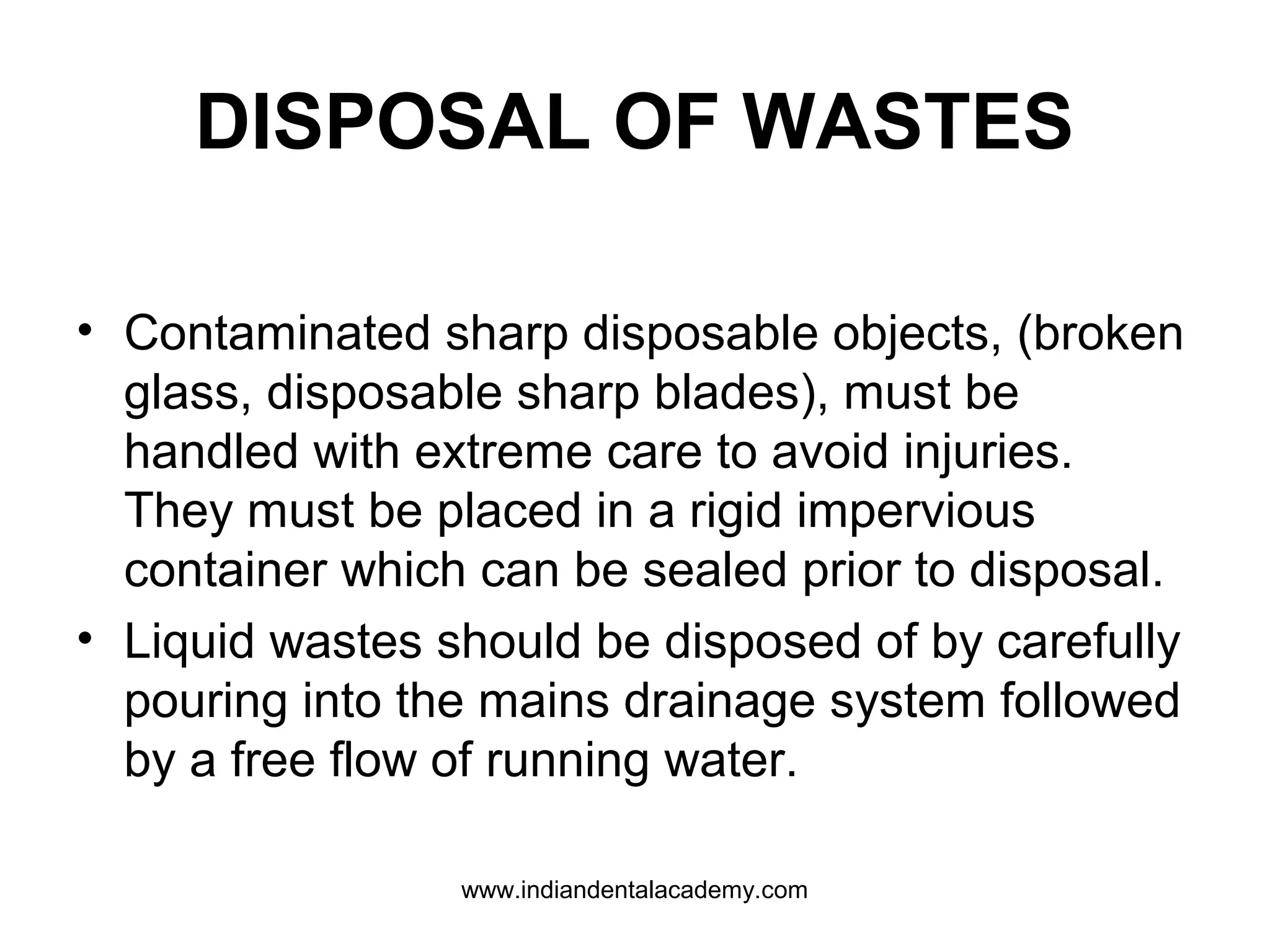 DISPOSAL OF WASTES
• Contaminated sharp disposable objects, (broken
glass, disposable sharp blades), must be
handled with extreme care to avoid injuries.
They must be placed in a rigid impervious
container which can be sealed prior to disposal.
• Liquid wastes should be disposed of by carefully
pouring into the mains drainage system followed
by a free flow of running water.
www.indiandentalacademy.com
 