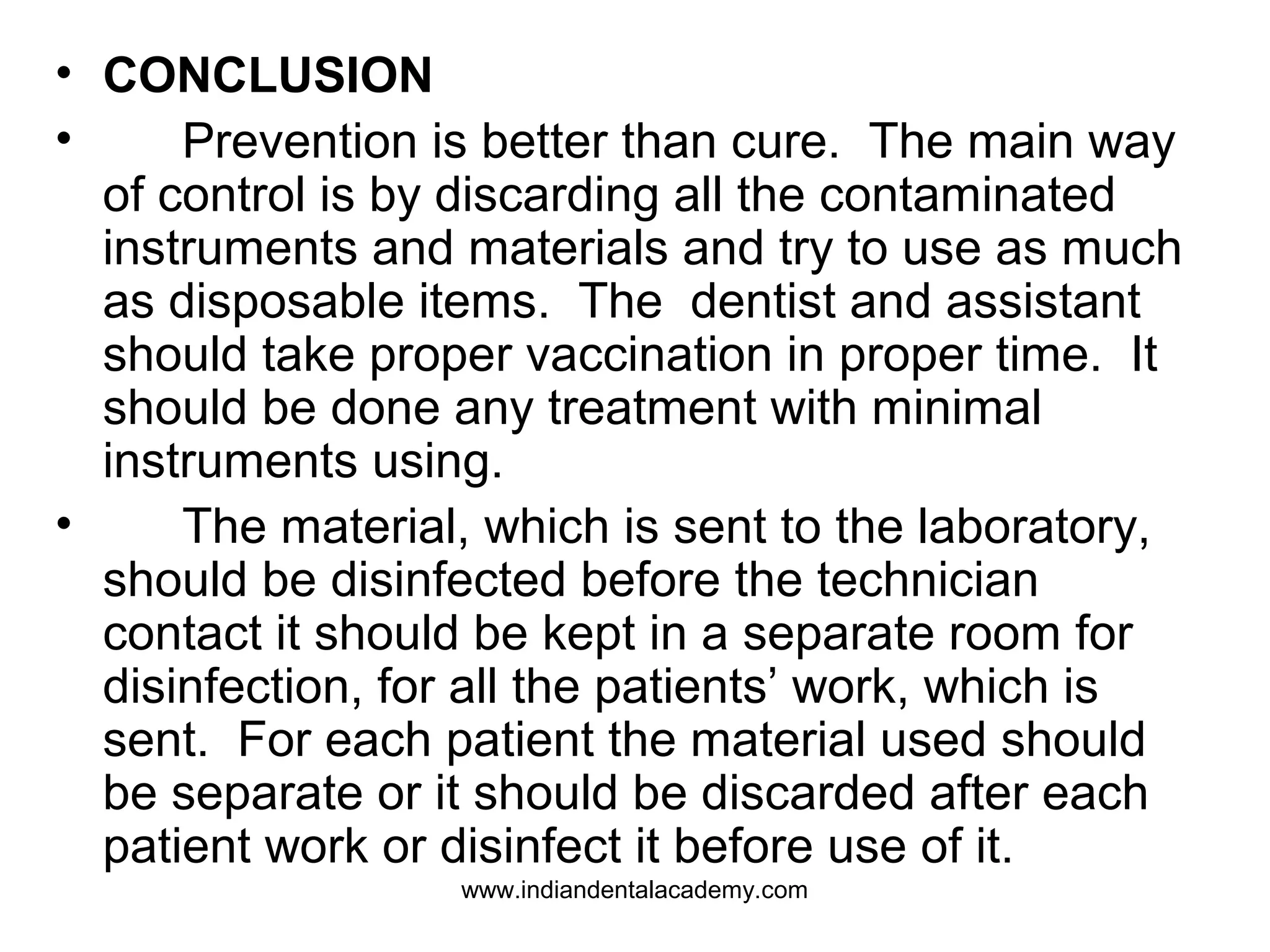• CONCLUSION
• Prevention is better than cure. The main way
of control is by discarding all the contaminated
instruments and materials and try to use as much
as disposable items. The dentist and assistant
should take proper vaccination in proper time. It
should be done any treatment with minimal
instruments using.
• The material, which is sent to the laboratory,
should be disinfected before the technician
contact it should be kept in a separate room for
disinfection, for all the patients’ work, which is
sent. For each patient the material used should
be separate or it should be discarded after each
patient work or disinfect it before use of it.
www.indiandentalacademy.com
 