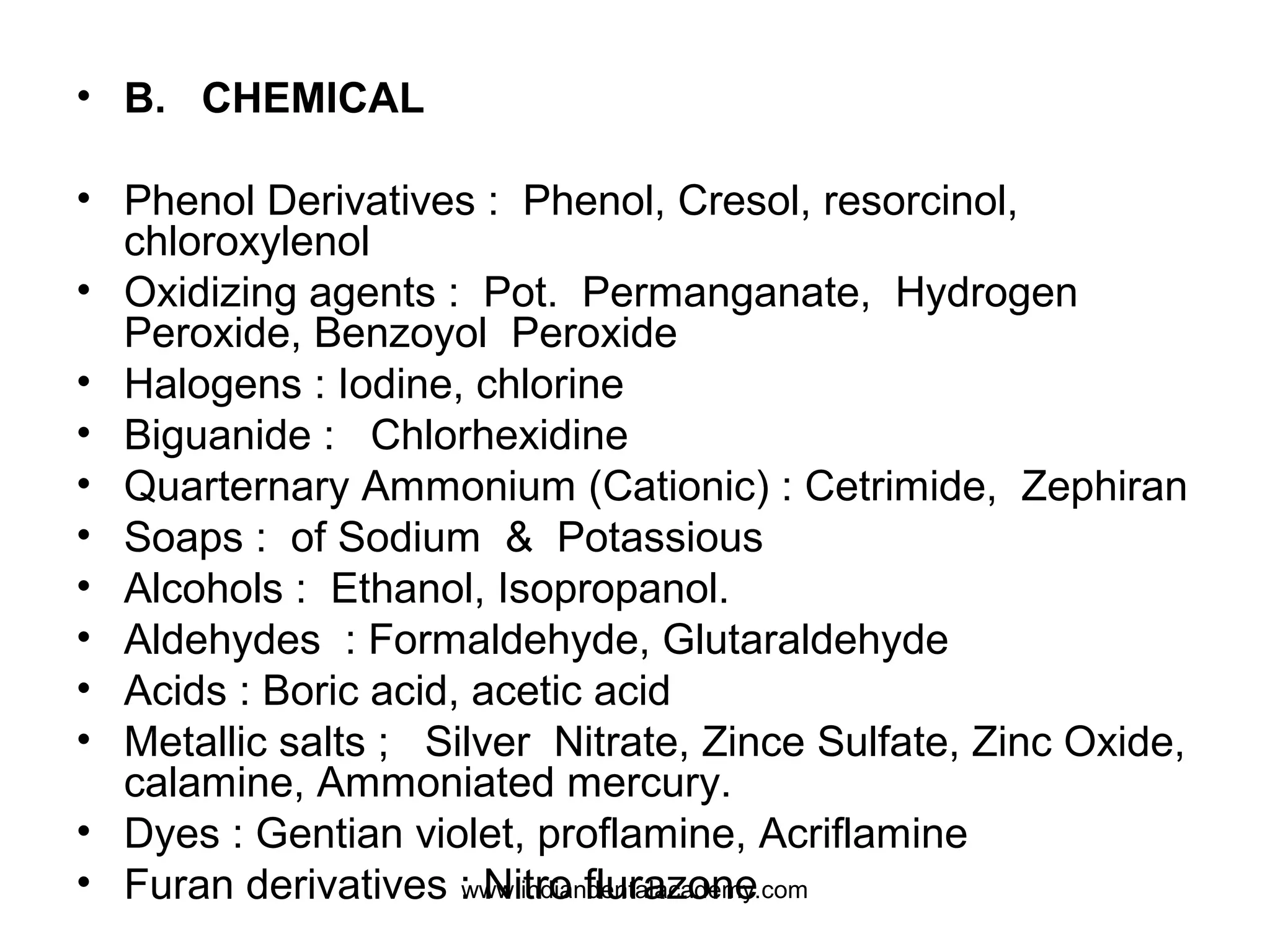 • B. CHEMICAL
• Phenol Derivatives : Phenol, Cresol, resorcinol,
chloroxylenol
• Oxidizing agents : Pot. Permanganate, Hydrogen
Peroxide, Benzoyol Peroxide
• Halogens : Iodine, chlorine
• Biguanide : Chlorhexidine
• Quarternary Ammonium (Cationic) : Cetrimide, Zephiran
• Soaps : of Sodium & Potassious
• Alcohols : Ethanol, Isopropanol.
• Aldehydes : Formaldehyde, Glutaraldehyde
• Acids : Boric acid, acetic acid
• Metallic salts ; Silver Nitrate, Zince Sulfate, Zinc Oxide,
calamine, Ammoniated mercury.
• Dyes : Gentian violet, proflamine, Acriflamine
• Furan derivatives : Nitro flurazonewww.indiandentalacademy.com
 
