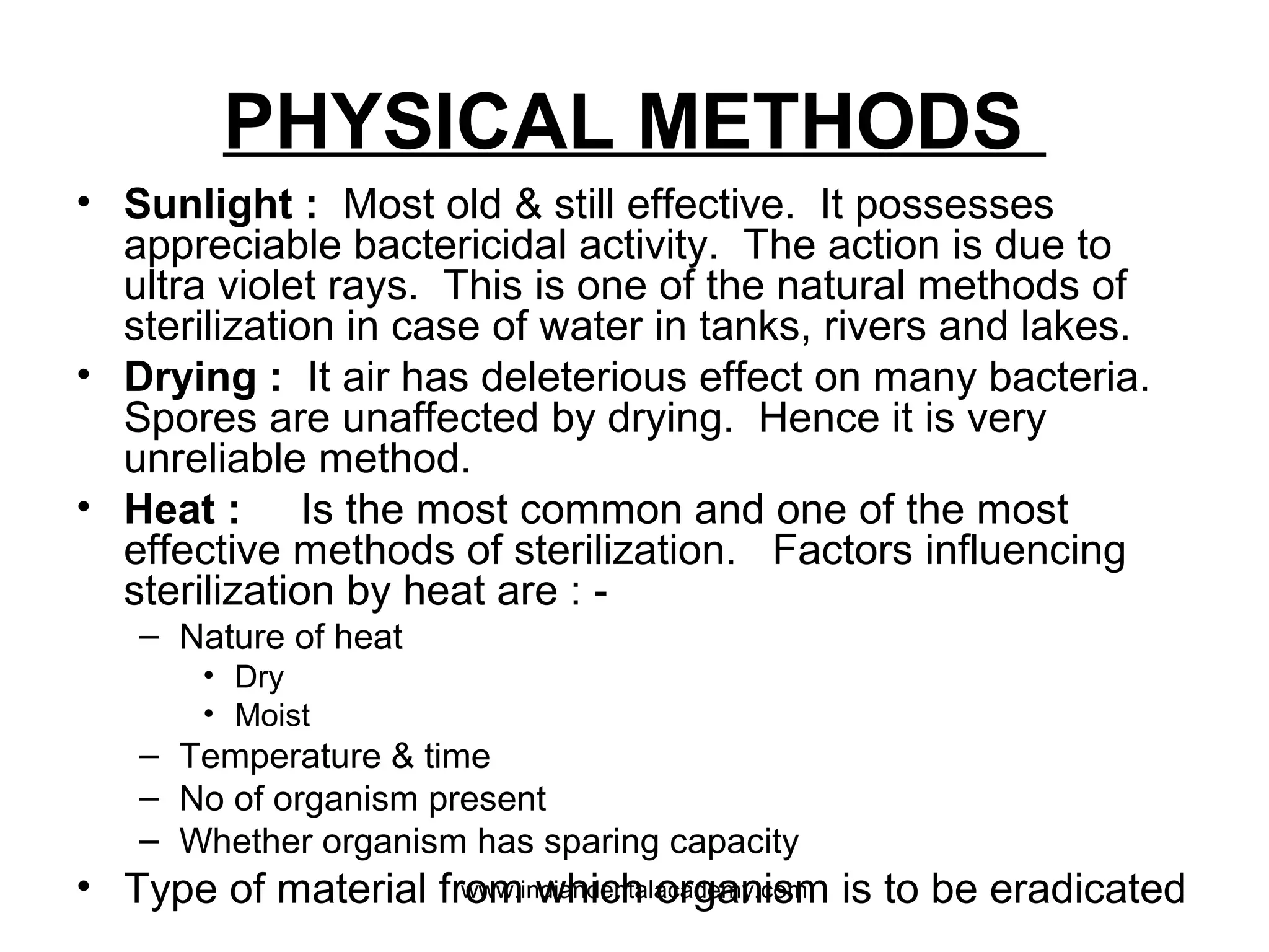 PHYSICAL METHODS
• Sunlight : Most old & still effective. It possesses
appreciable bactericidal activity. The action is due to
ultra violet rays. This is one of the natural methods of
sterilization in case of water in tanks, rivers and lakes.
• Drying : It air has deleterious effect on many bacteria.
Spores are unaffected by drying. Hence it is very
unreliable method.
• Heat : Is the most common and one of the most
effective methods of sterilization. Factors influencing
sterilization by heat are : -
– Nature of heat
• Dry
• Moist
– Temperature & time
– No of organism present
– Whether organism has sparing capacity
• Type of material from which organism is to be eradicatedwww.indiandentalacademy.com
 