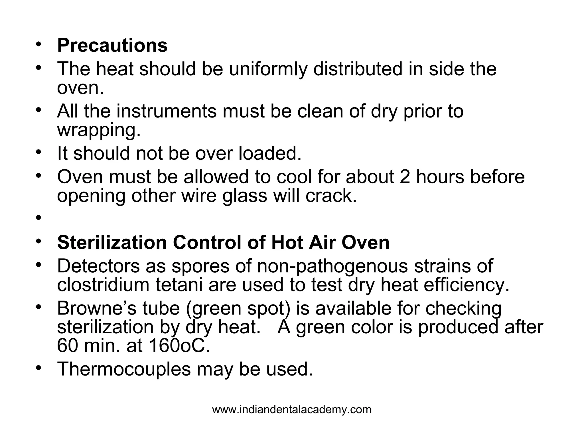 • Precautions
• The heat should be uniformly distributed in side the
oven.
• All the instruments must be clean of dry prior to
wrapping.
• It should not be over loaded.
• Oven must be allowed to cool for about 2 hours before
opening other wire glass will crack.
•
• Sterilization Control of Hot Air Oven
• Detectors as spores of non-pathogenous strains of
clostridium tetani are used to test dry heat efficiency.
• Browne’s tube (green spot) is available for checking
sterilization by dry heat. A green color is produced after
60 min. at 160oC.
• Thermocouples may be used.
www.indiandentalacademy.com
 