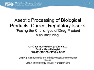 Aseptic Processing of Biological
Products: Current Regulatory Issues
“Facing the Challenges of Drug Product
Manufacturing”
Candace Gomez-Broughton, Ph.D.
Senior Microbiologist
FDA/CDER/OPQ/OPF/DMA/BIV
CDER Small Business and Industry Assistance Webinar
Series
CDER Microbiology Issues: A Deeper Dive
1
 