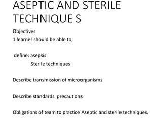 ASEPTIC AND STERILE
TECHNIQUE S
Objectives
1 learner should be able to;
define: asepsis
Sterile techniques
Describe transmission of microorganisms
Describe standards precautions
Obligations of team to practice Aseptic and sterile techniques.
 