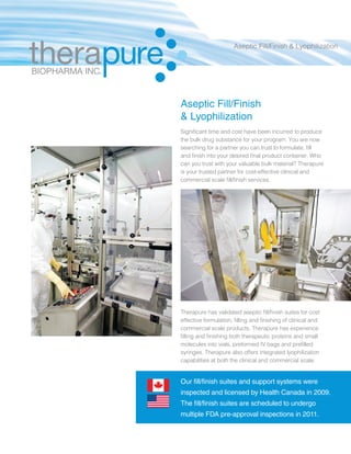 Therapure has validated aseptic fill/finish suites for cost
effective formulation, filling and finishing of clinical and
commercial scale products. Therapure has experience
filling and finishing both therapeutic proteins and small
molecules into vials, preformed IV bags and prefilled
syringes. Therapure also offers integrated lyophilization
capabilities at both the clinical and commercial scale.
Our fill/finish suites and support systems were
inspected and licensed by Health Canada in 2009.
The fill/finish suites are scheduled to undergo
multiple FDA pre-approval inspections in 2011.
Aseptic Fill/Finish
& Lyophilization
Significant time and cost have been incurred to produce
the bulk drug substance for your program. You are now
searching for a partner you can trust to formulate, fill
and finish into your desired final product container. Who
can you trust with your valuable bulk material? Therapure
is your trusted partner for cost-effective clinical and
commercial scale fill/finish services.
Aseptic Fill/Finish & Lyophilization
 
