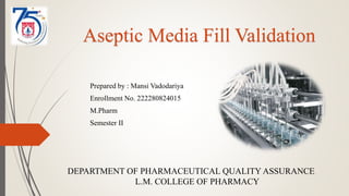 Aseptic Media Fill Validation
Prepared by : Mansi Vadodariya
Enrollment No. 222280824015
M.Pharm
Semester II
DEPARTMENT OF PHARMACEUTICAL QUALITY ASSURANCE
L.M. COLLEGE OF PHARMACY
 